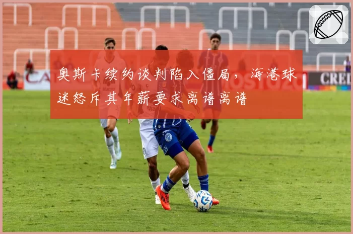 奥斯卡续约谈判陷入僵局,海港球迷怒斥其年薪要求离谱离谱