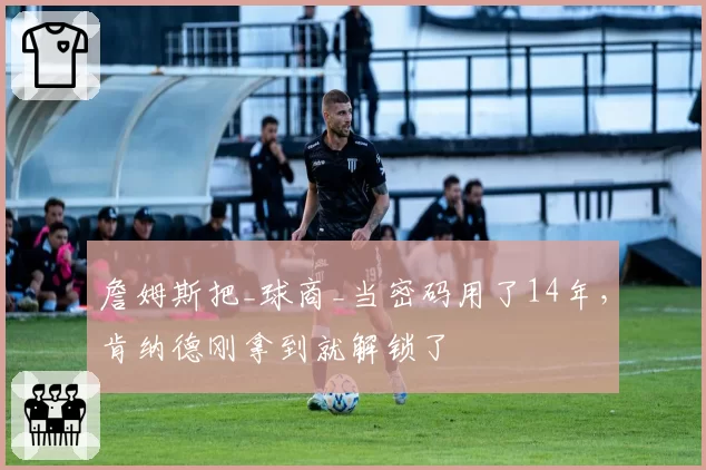 詹姆斯把_球商_当密码用了14年，肯纳德刚拿到就解锁了