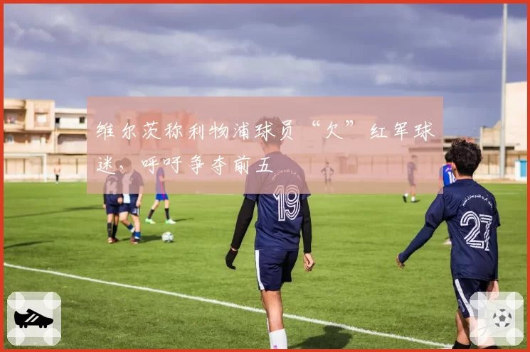 维尔茨称利物浦球员“欠”红军球迷，呼吁争夺前五