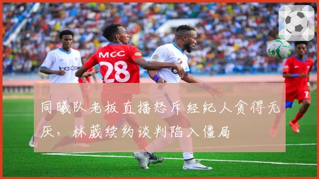 同曦队老板直播怒斥经纪人贪得无厌,林葳续约谈判陷入僵局