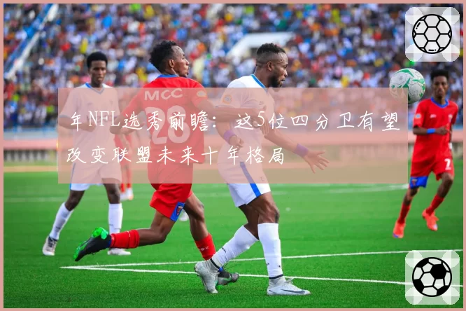 年NFL选秀前瞻：这5位四分卫有望改变联盟未来十年格局