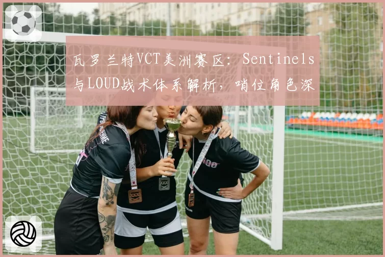 瓦罗兰特VCT美洲赛区：Sentinels与LOUD战术体系解析，哨位角色深度博弈