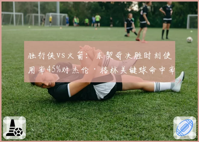 独行侠vs火箭：东契奇决胜时刻使用率45%对杰伦·格林关键球命中率仅33%