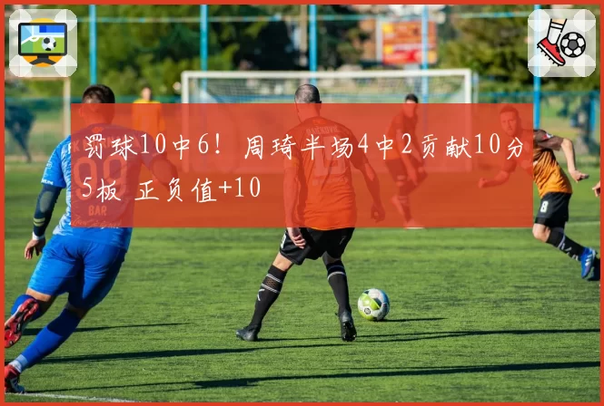 罚球10中6!周琦半场4中2贡献10分5板 正负值+10