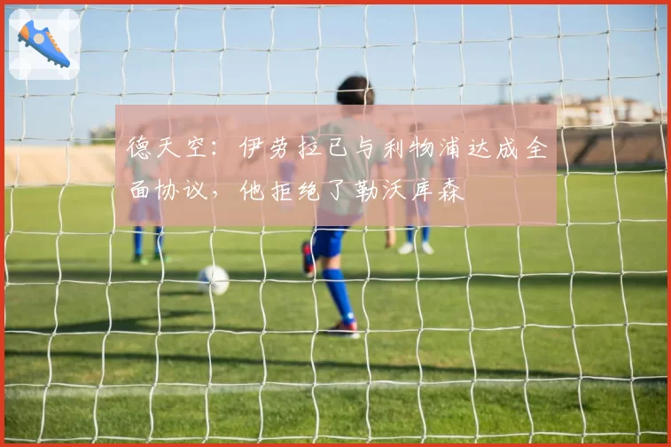 德天空:伊劳拉已与利物浦达成全面协议,他拒绝了勒沃库森