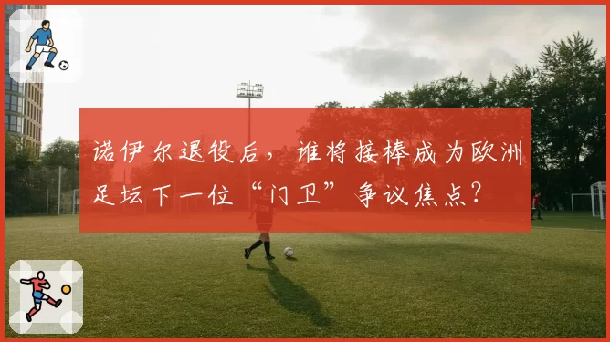 诺伊尔退役后,谁将接棒成为欧洲足坛下一位“门卫”争议焦点?