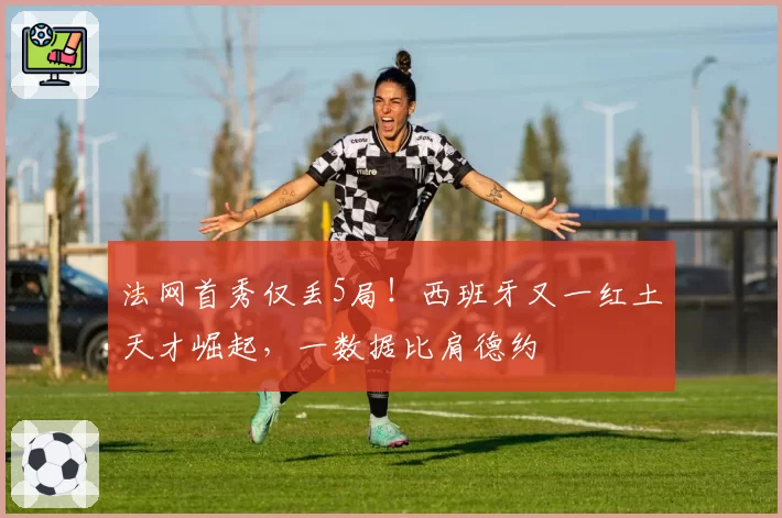 法网首秀仅丢5局！西班牙又一红土天才崛起，一数据比肩德约