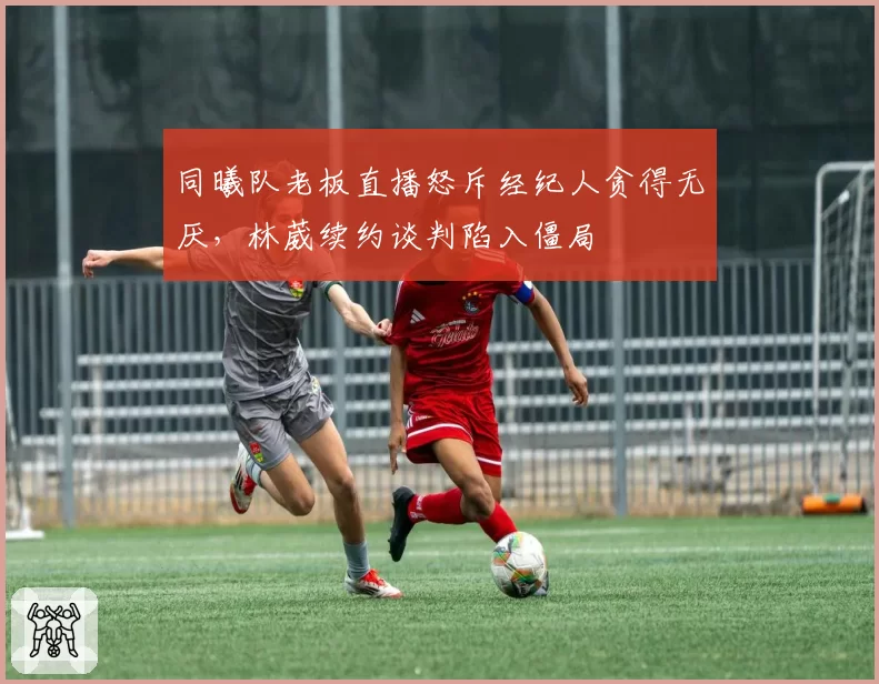 同曦队老板直播怒斥经纪人贪得无厌，林葳续约谈判陷入僵局
