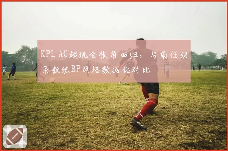 KPL AG超玩会张角回归,与前任奶茶教练BP风格数据化对比