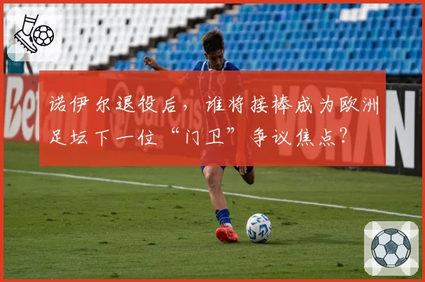 诺伊尔退役后,谁将接棒成为欧洲足坛下一位“门卫”争议焦点?
