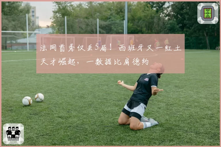 法网首秀仅丢5局！西班牙又一红土天才崛起，一数据比肩德约