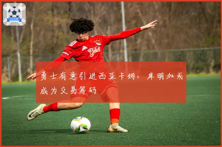 勇士有意引进西亚卡姆，库明加或成为交易筹码