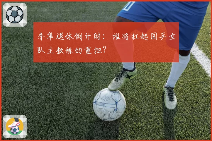 李隼退休倒计时：谁将扛起国乒女队主教练的重担？