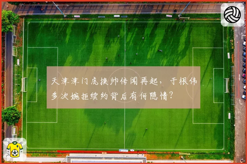 天津津门虎换帅传闻再起，于根伟多次婉拒续约背后有何隐情？