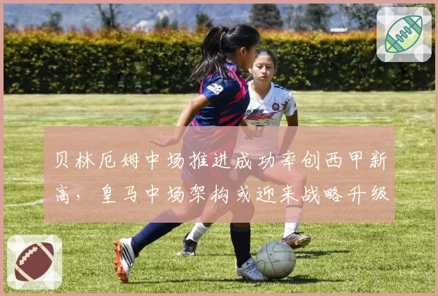 贝林厄姆中场推进成功率创西甲新高，皇马中场架构或迎来战略升级