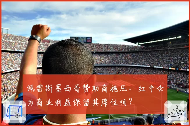 佩雷斯墨西哥赞助商施压，红牛会为商业利益保留其席位吗？