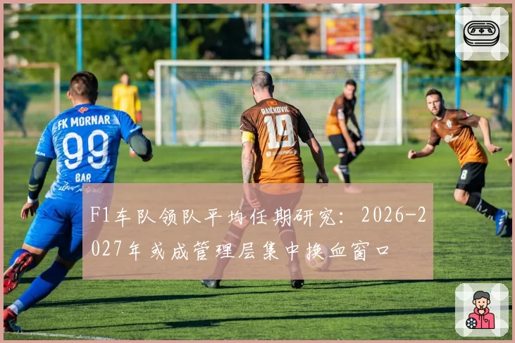 F1车队领队平均任期研究:2026-2027年或成管理层集中换血窗口