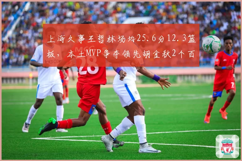 上海久事王哲林场均25.6分12.3篮板,本土MVP争夺领先胡金秋2个百分点