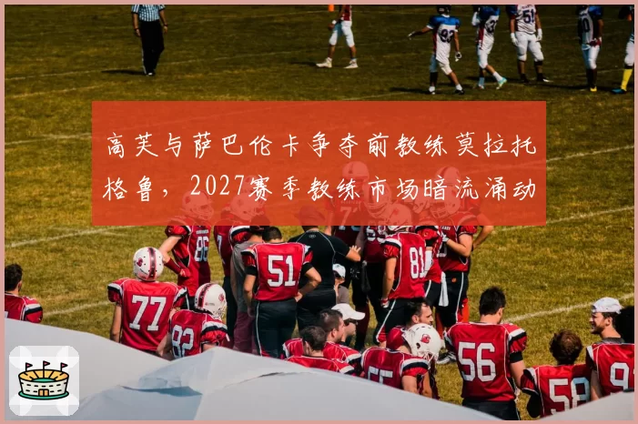 高芙与萨巴伦卡争夺前教练莫拉托格鲁，2027赛季教练市场暗流涌动