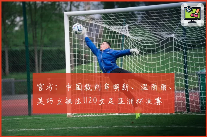 官方：中国裁判牟明新、温丽丽、吴巧立执法U20女足亚洲杯决赛