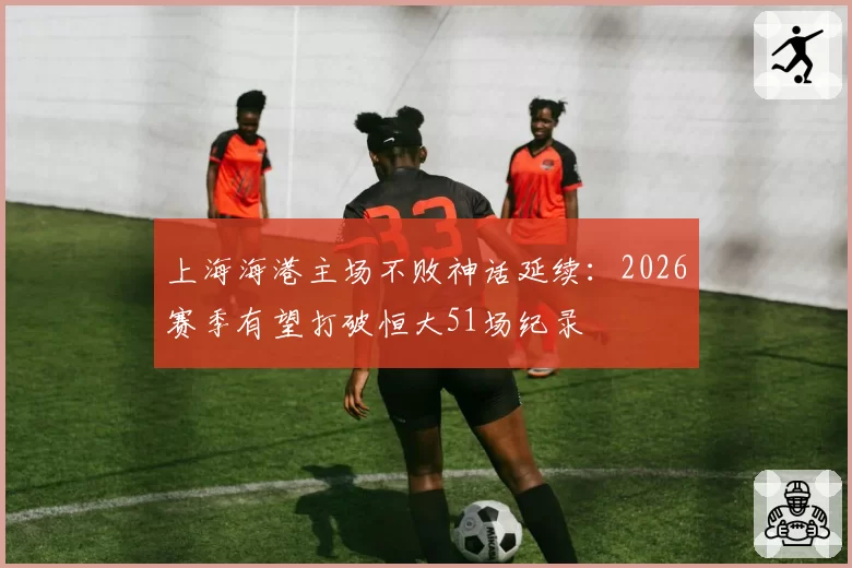 上海海港主场不败神话延续：2026赛季有望打破恒大51场纪录