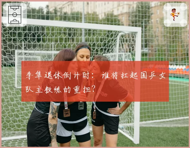 李隼退休倒计时：谁将扛起国乒女队主教练的重担？
