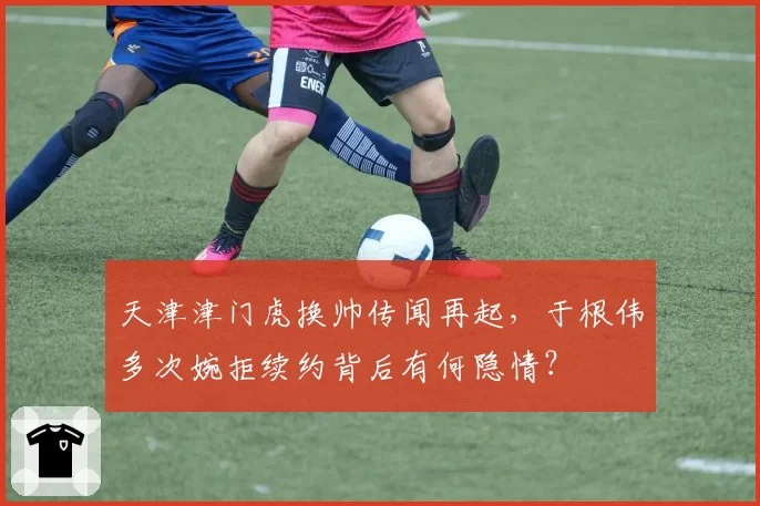 天津津门虎换帅传闻再起，于根伟多次婉拒续约背后有何隐情？
