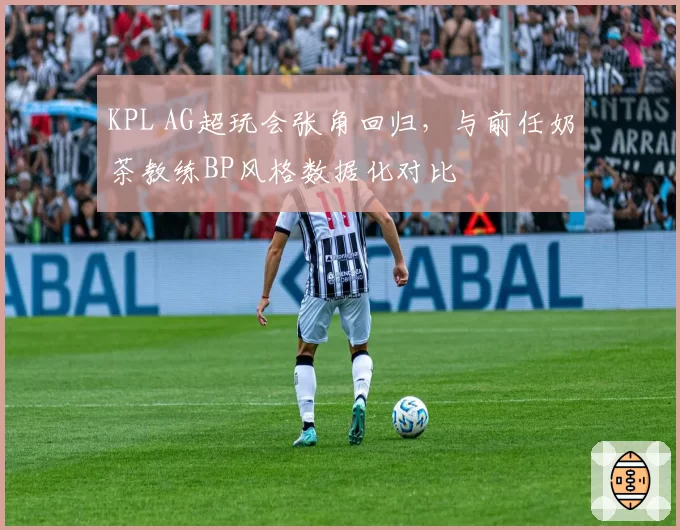 KPL AG超玩会张角回归,与前任奶茶教练BP风格数据化对比