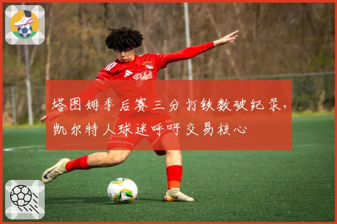 塔图姆季后赛三分打铁数破纪录，凯尔特人球迷呼吁交易核心