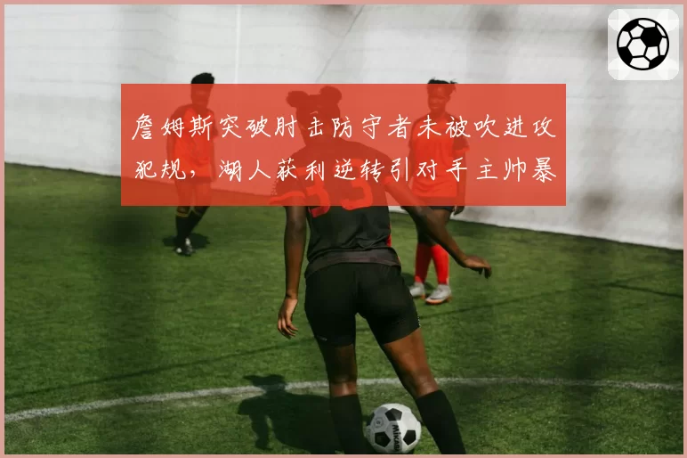 詹姆斯突破肘击防守者未被吹进攻犯规，湖人获利逆转引对手主帅暴怒