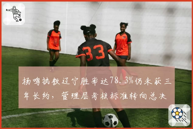 杨鸣执教辽宁胜率达78.3%仍未获三年长约,管理层考核标准转向总决赛次数