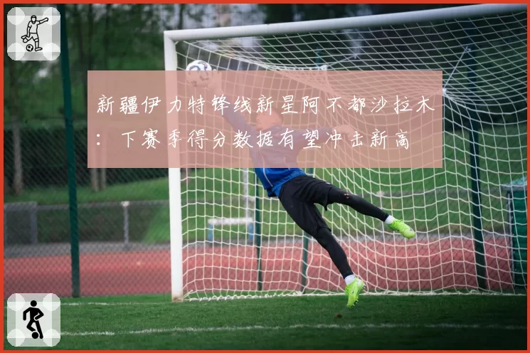 新疆伊力特锋线新星阿不都沙拉木：下赛季得分数据有望冲击新高