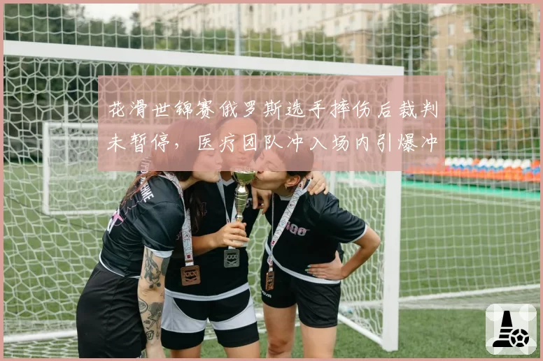 花滑世锦赛俄罗斯选手摔伤后裁判未暂停，医疗团队冲入场内引爆冲突