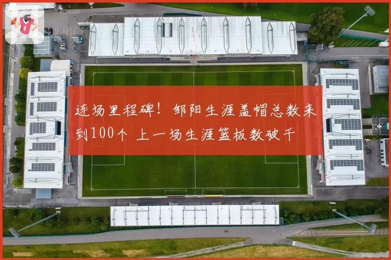 连场里程碑！邹阳生涯盖帽总数来到100个 上一场生涯篮板数破千