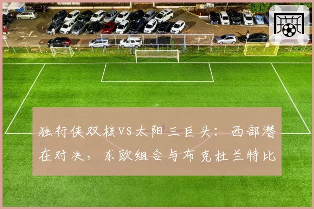 独行侠双核vs太阳三巨头：西部潜在对决，东欧组合与布克杜兰特比尔火力分析