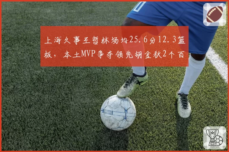 上海久事王哲林场均25.6分12.3篮板,本土MVP争夺领先胡金秋2个百分点