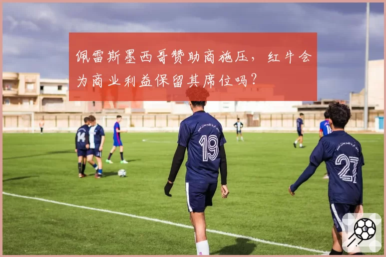 佩雷斯墨西哥赞助商施压，红牛会为商业利益保留其席位吗？