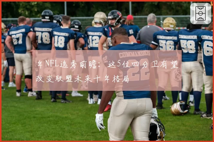 年NFL选秀前瞻：这5位四分卫有望改变联盟未来十年格局