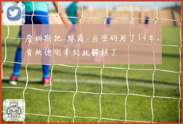 詹姆斯把_球商_当密码用了14年,肯纳德刚拿到就解锁了