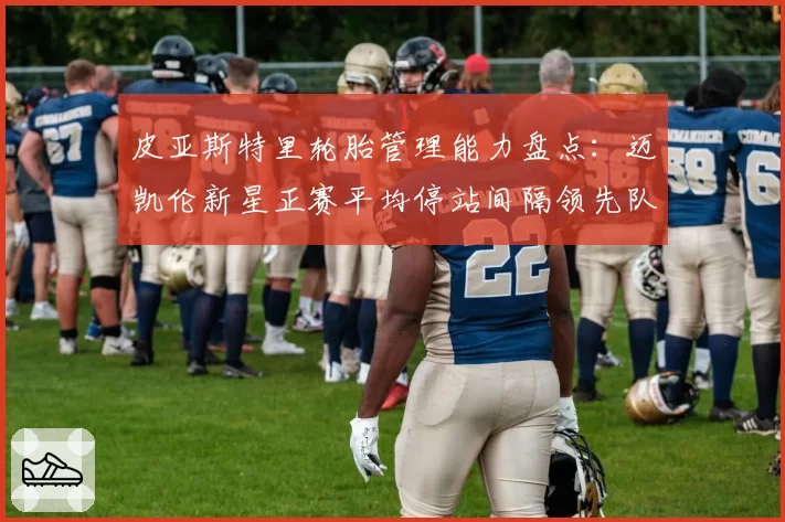 皮亚斯特里轮胎管理能力盘点：迈凯伦新星正赛平均停站间隔领先队友