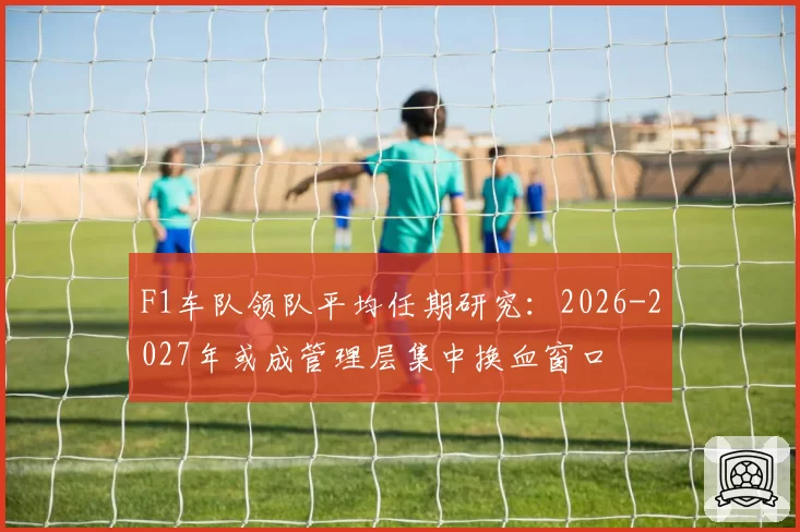 F1车队领队平均任期研究:2026-2027年或成管理层集中换血窗口