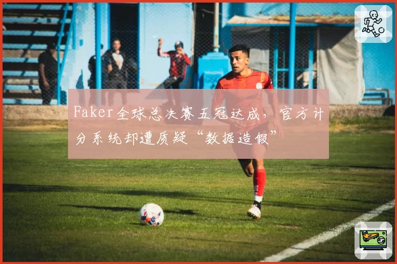 Faker全球总决赛五冠达成，官方计分系统却遭质疑“数据造假”