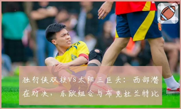 独行侠双核vs太阳三巨头：西部潜在对决，东欧组合与布克杜兰特比尔火力分析