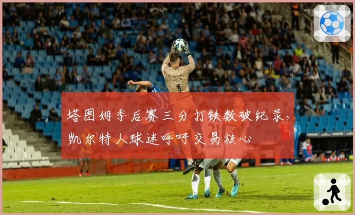 塔图姆季后赛三分打铁数破纪录，凯尔特人球迷呼吁交易核心