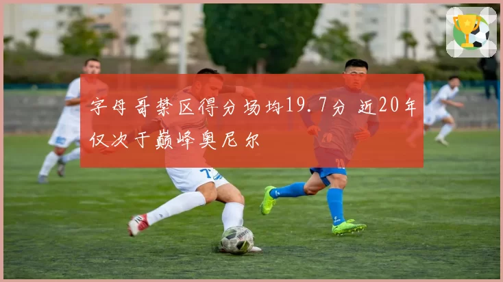 字母哥禁区得分场均19.7分 近20年仅次于巅峰奥尼尔