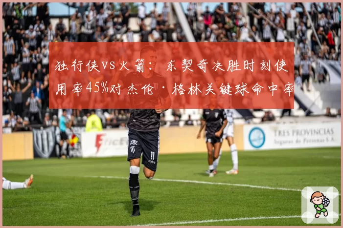 独行侠vs火箭:东契奇决胜时刻使用率45%对杰伦·格林关键球命中率仅33%
