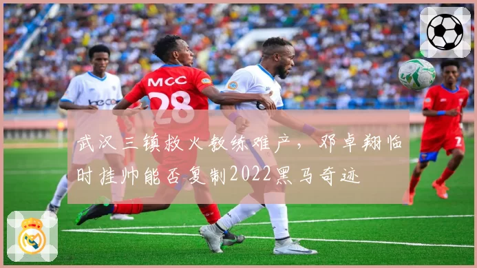 武汉三镇救火教练难产,邓卓翔临时挂帅能否复制2022黑马奇迹