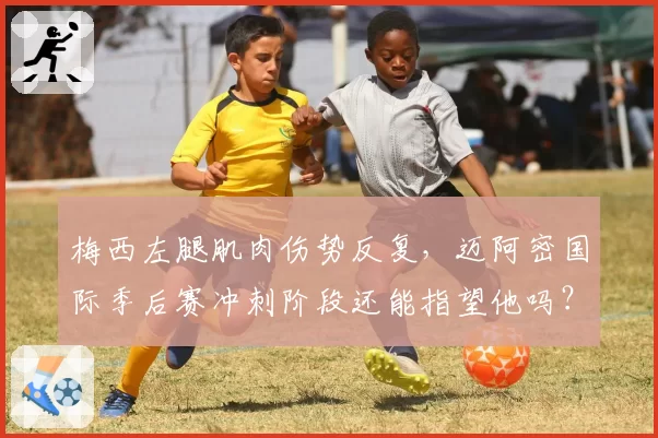 梅西左腿肌肉伤势反复，迈阿密国际季后赛冲刺阶段还能指望他吗？