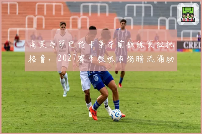高芙与萨巴伦卡争夺前教练莫拉托格鲁，2027赛季教练市场暗流涌动