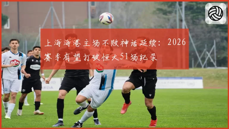上海海港主场不败神话延续：2026赛季有望打破恒大51场纪录